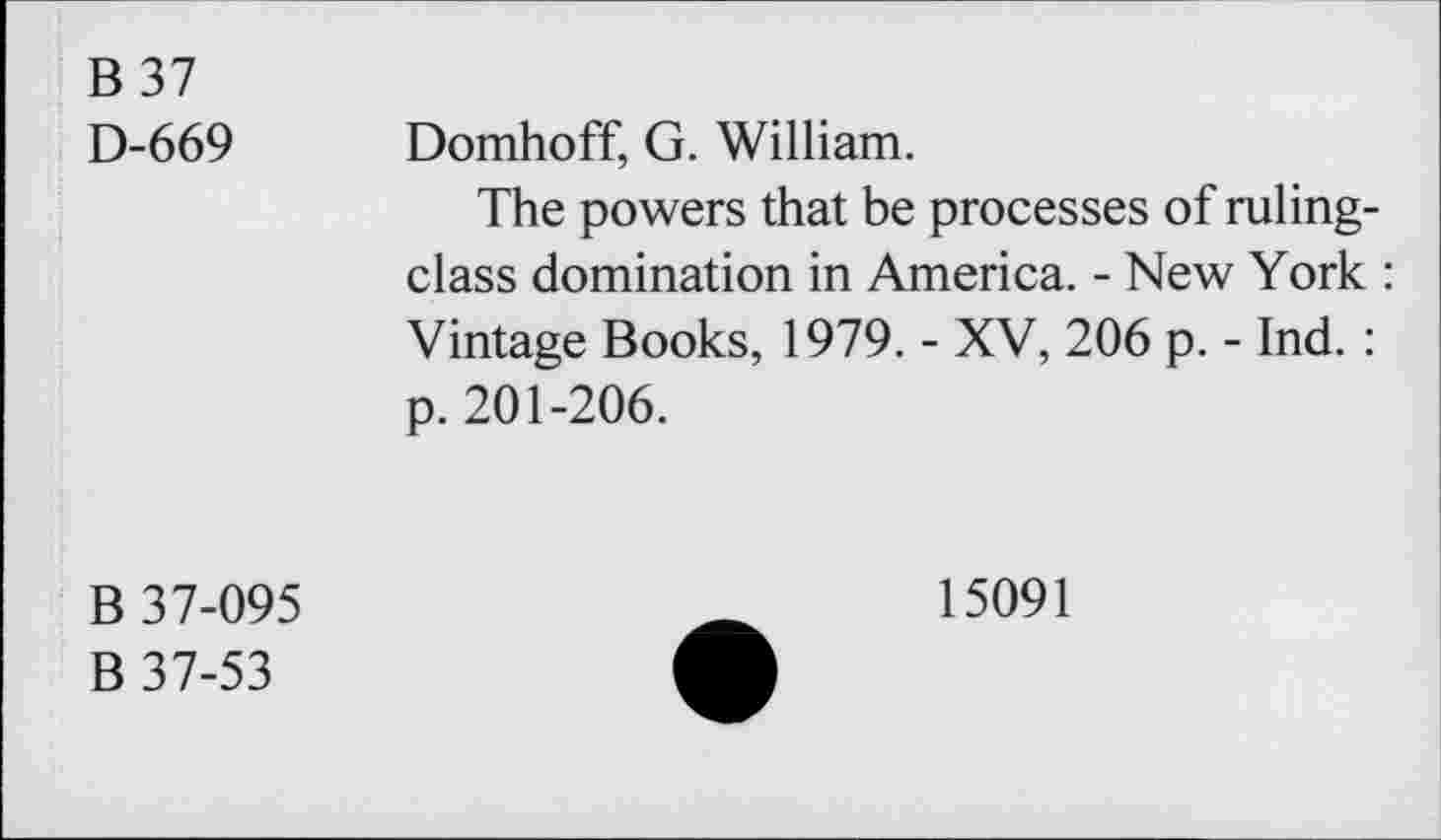 ﻿B 37 D-669	Domhoff, G. William. The powers that be processes of rulingclass domination in America. - New York : Vintage Books, 1979. - XV, 206 p. - Ind. : p. 201-206.
B 37-095 B 37-53	15091